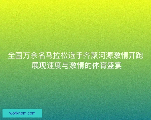 全国万余名马拉松选手齐聚河源激情开跑 展现速度与激情的体育盛宴