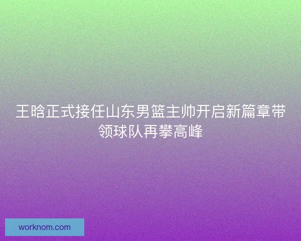 王晗正式接任山东男篮主帅开启新篇章带领球队再攀高峰