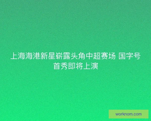 上海海港新星崭露头角中超赛场 国字号首秀即将上演